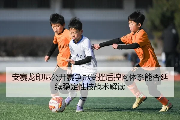安赛龙印尼公开赛争冠受挫后控网体系能否延续稳定性技战术解读