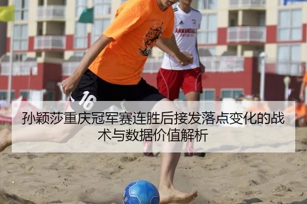 孙颖莎重庆冠军赛连胜后接发落点变化的战术与数据价值解析