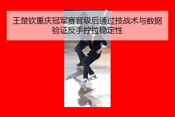 王楚钦重庆冠军赛晋级后通过技战术与数据验证反手拧拉稳定性